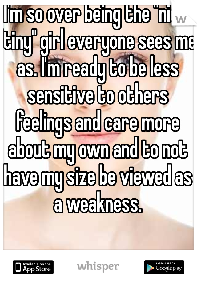 I'm so over being the "nice" "tiny" girl everyone sees me as. I'm ready to be less sensitive to others feelings and care more about my own and to not have my size be viewed as a weakness. 