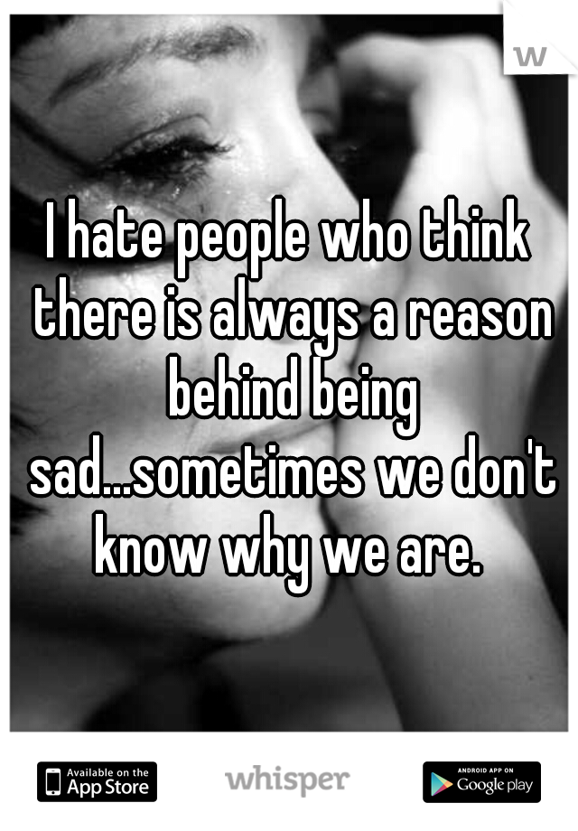 I hate people who think there is always a reason behind being sad...sometimes we don't know why we are. 