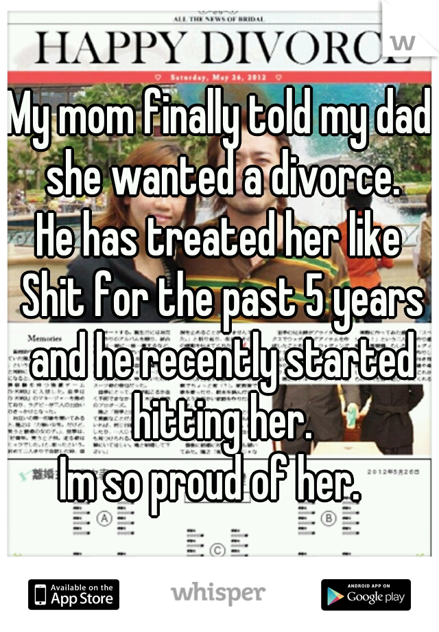 My mom finally told my dad she wanted a divorce.
He has treated her like Shit for the past 5 years and he recently started hitting her.
Im so proud of her.  
