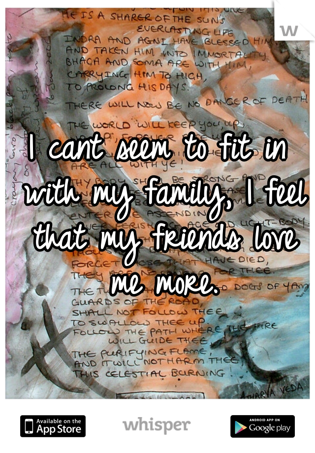 I cant seem to fit in with my family, I feel that my friends love me more.