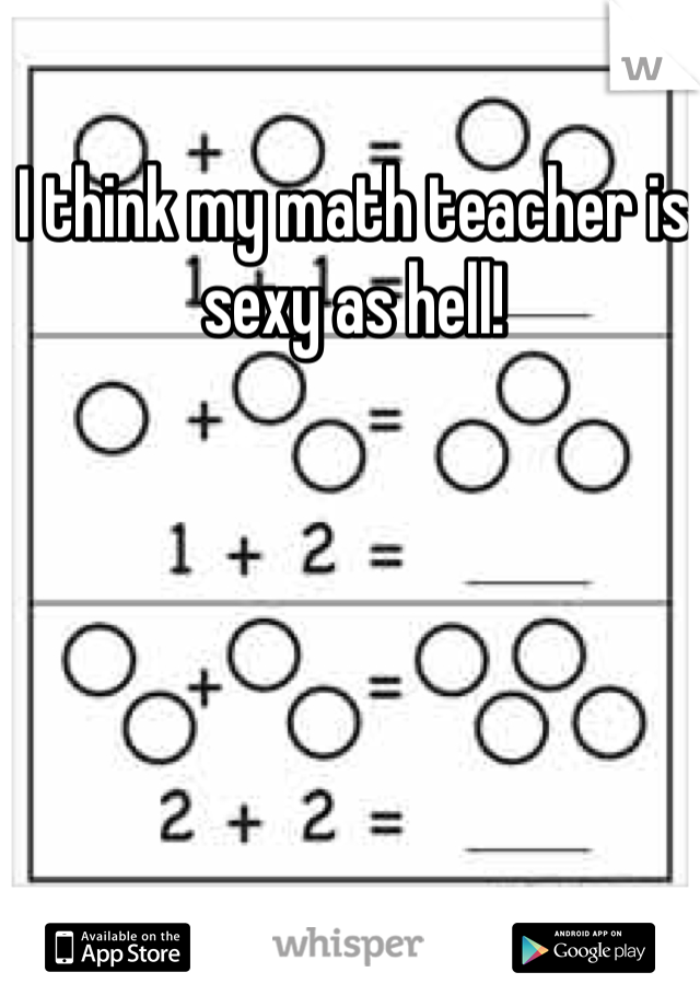 I think my math teacher is sexy as hell! 