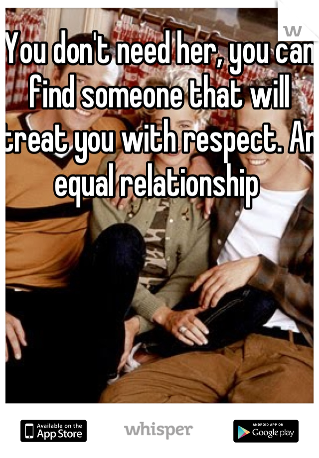 You don't need her, you can find someone that will treat you with respect. An equal relationship 