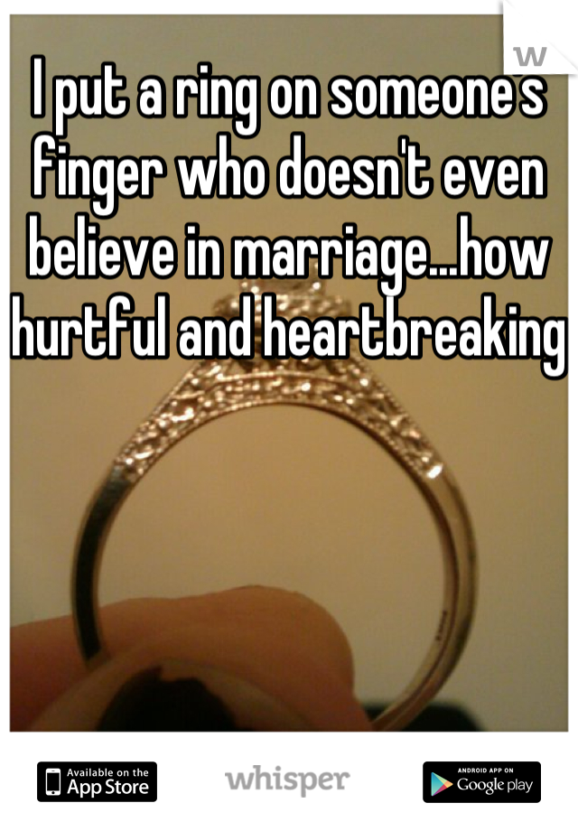 I put a ring on someone's finger who doesn't even believe in marriage...how hurtful and heartbreaking