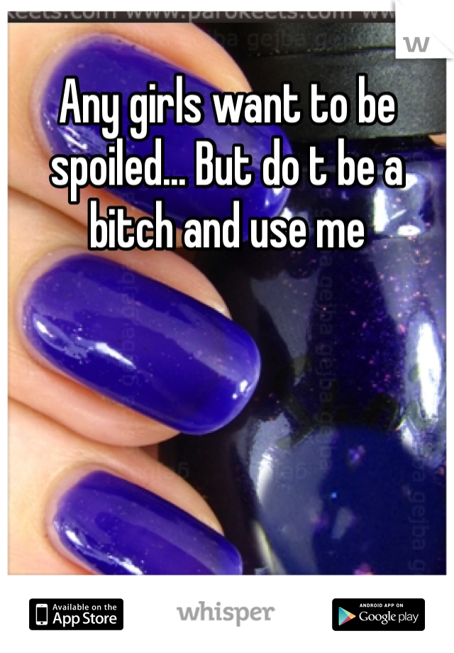 Any girls want to be spoiled... But do t be a bitch and use me 