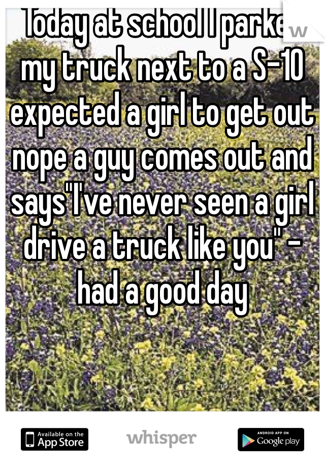 Today at school I parked my truck next to a S-10 expected a girl to get out nope a guy comes out and says"I've never seen a girl drive a truck like you" - had a good day   