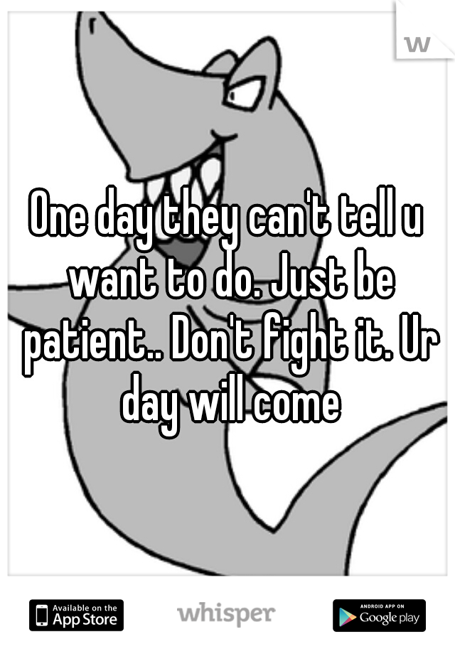 One day they can't tell u want to do. Just be patient.. Don't fight it. Ur day will come
