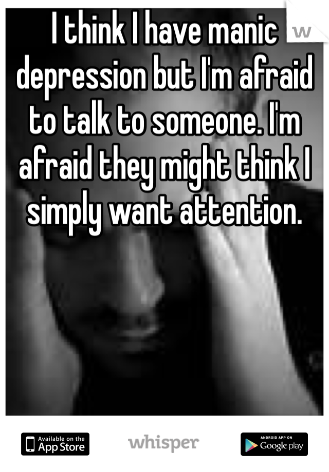 I think I have manic depression but I'm afraid to talk to someone. I'm afraid they might think I simply want attention.