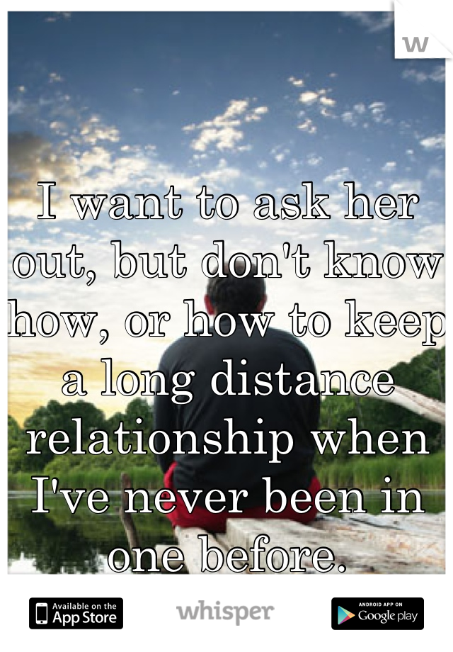 I want to ask her out, but don't know how, or how to keep a long distance relationship when I've never been in one before.