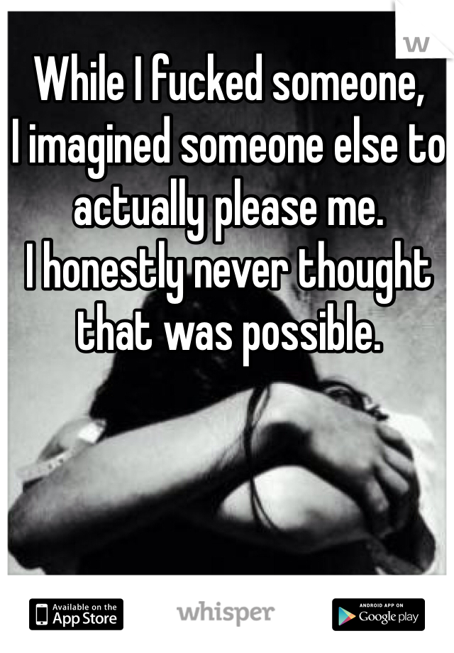 While I fucked someone,
I imagined someone else to actually please me.
I honestly never thought that was possible. 
