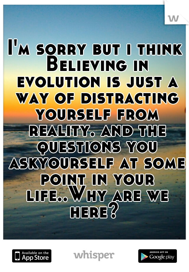 I'm sorry but i think Believing in evolution is just a way of distracting yourself from reality. and the questions you askyourself at some point in your life..Why are we here? 