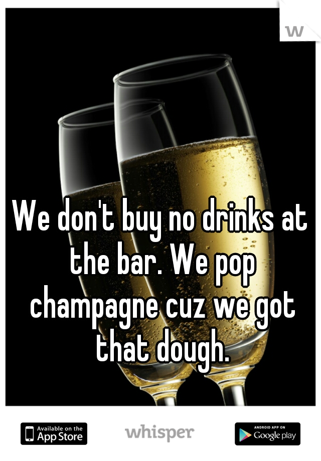 We don't buy no drinks at the bar. We pop champagne cuz we got that dough.
