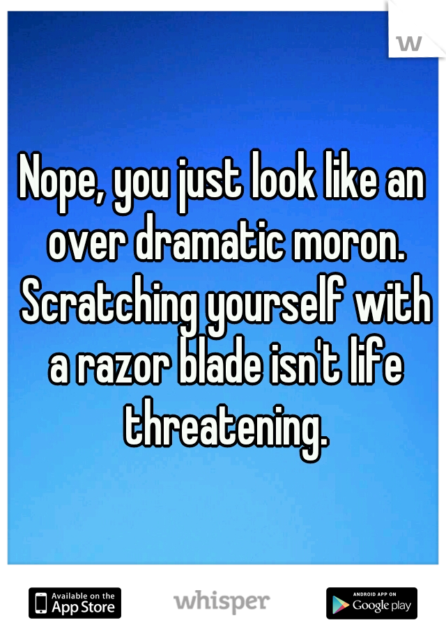 Nope, you just look like an over dramatic moron. Scratching yourself with a razor blade isn't life threatening.