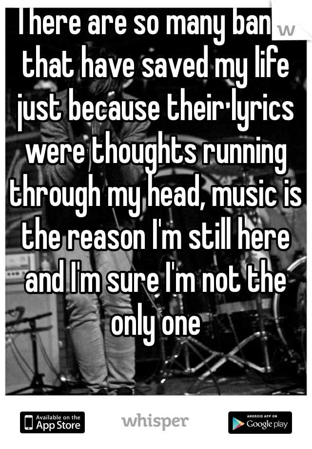 There are so many bands that have saved my life just because their lyrics were thoughts running through my head, music is the reason I'm still here and I'm sure I'm not the only one