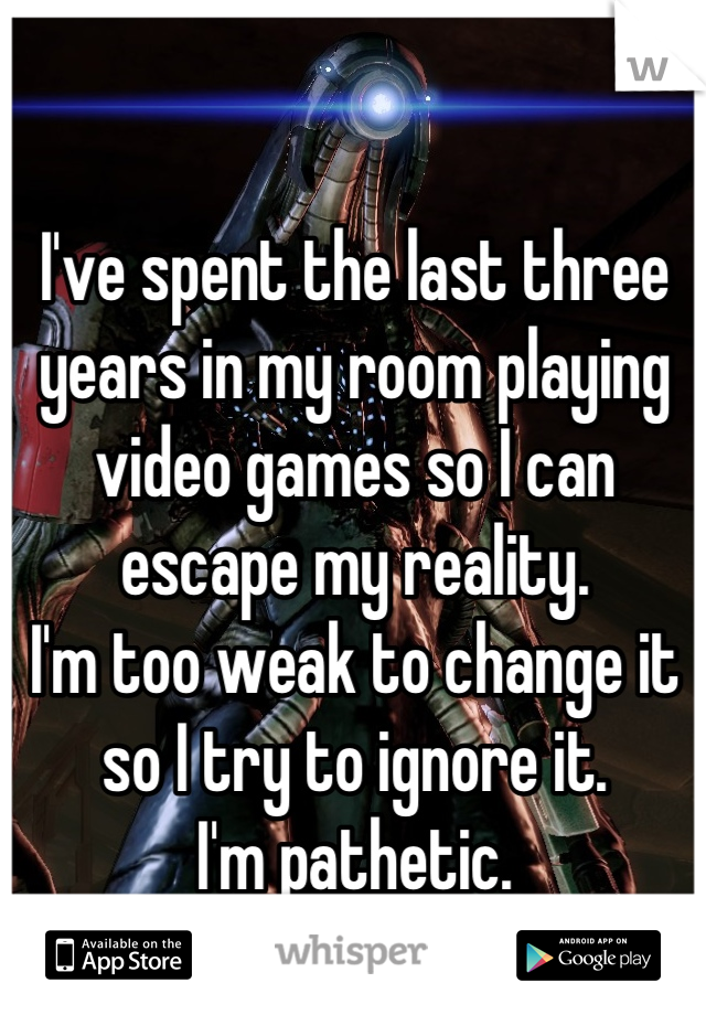 I've spent the last three years in my room playing video games so I can escape my reality.
I'm too weak to change it so I try to ignore it.
I'm pathetic.