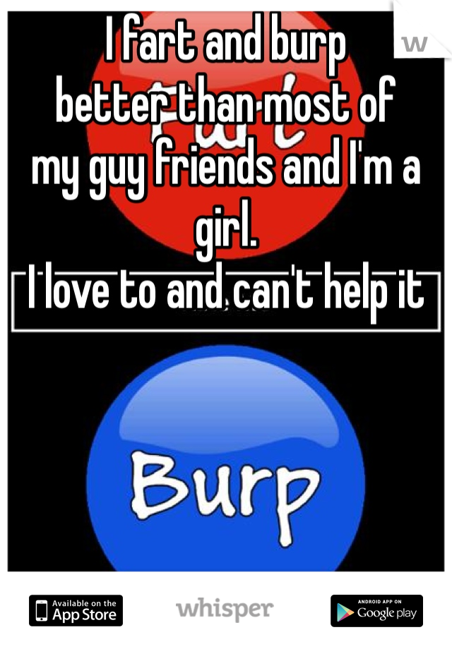 I fart and burp 
better than most of
my guy friends and I'm a girl.
I love to and can't help it