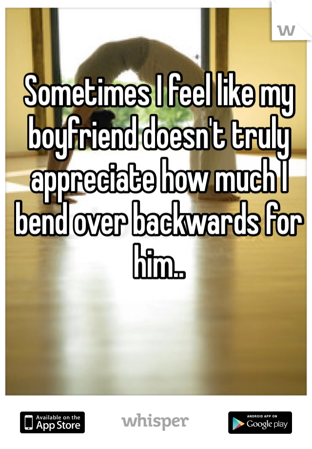 Sometimes I feel like my boyfriend doesn't truly appreciate how much I bend over backwards for him..