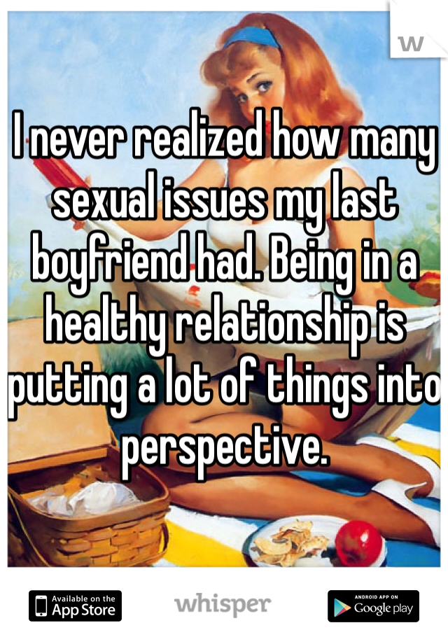 I never realized how many sexual issues my last boyfriend had. Being in a healthy relationship is putting a lot of things into perspective. 