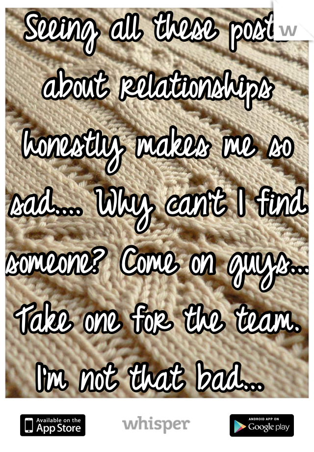 Seeing all these posts about relationships honestly makes me so sad.... Why can't I find someone? Come on guys... Take one for the team. I'm not that bad... 