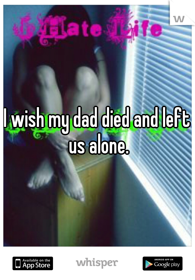 I wish my dad died and left us alone.