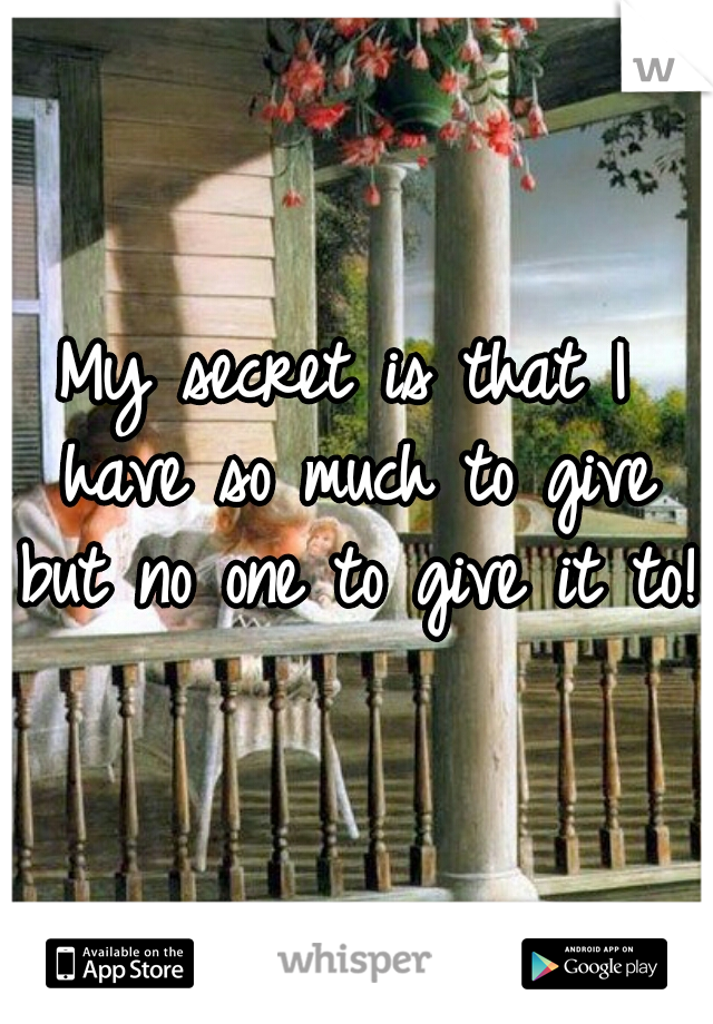 My secret is that I have so much to give but no one to give it to!