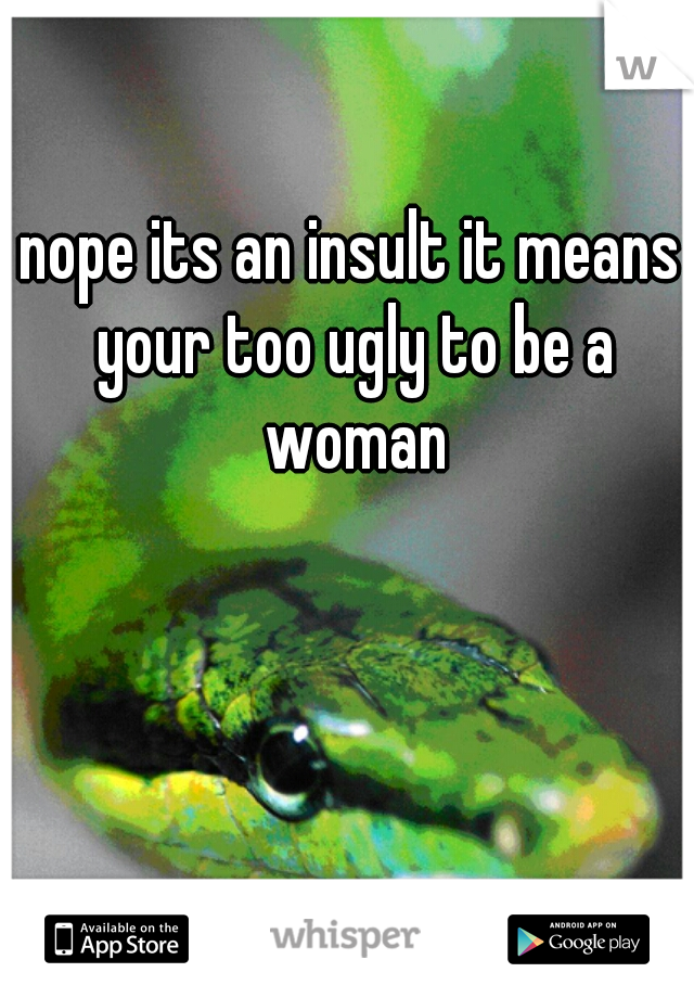 nope its an insult it means your too ugly to be a woman