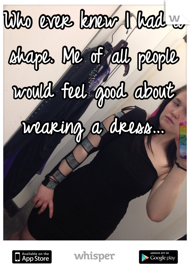 Who ever knew I had a shape. Me of all people would feel good about wearing a dress...