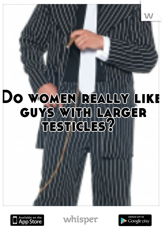 Do women really like guys with larger testicles?  
