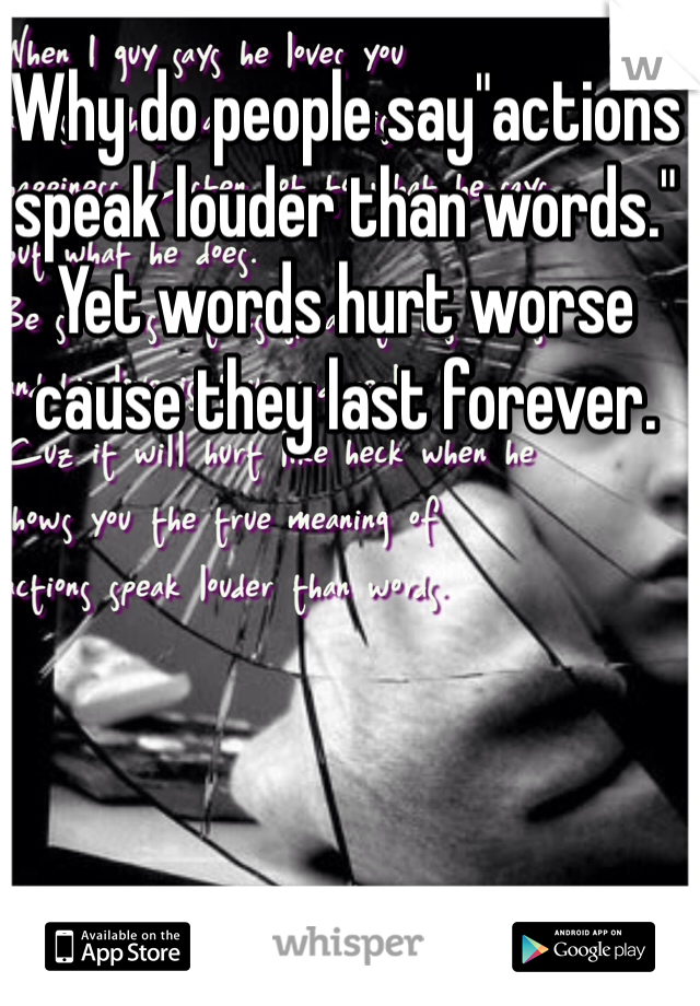 Why do people say"actions speak louder than words." Yet words hurt worse cause they last forever.