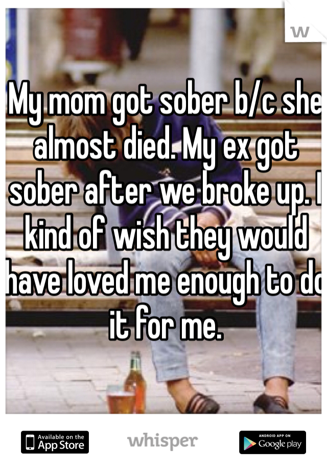 My mom got sober b/c she almost died. My ex got sober after we broke up. I kind of wish they would have loved me enough to do it for me. 
