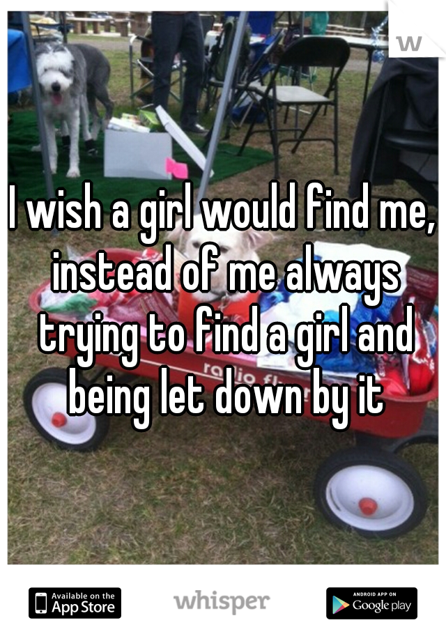 I wish a girl would find me, instead of me always trying to find a girl and being let down by it