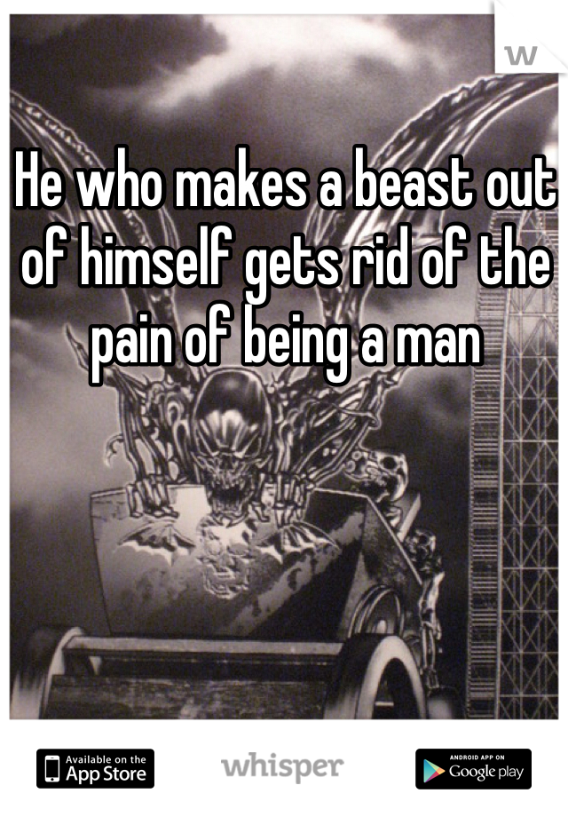 He who makes a beast out of himself gets rid of the pain of being a man