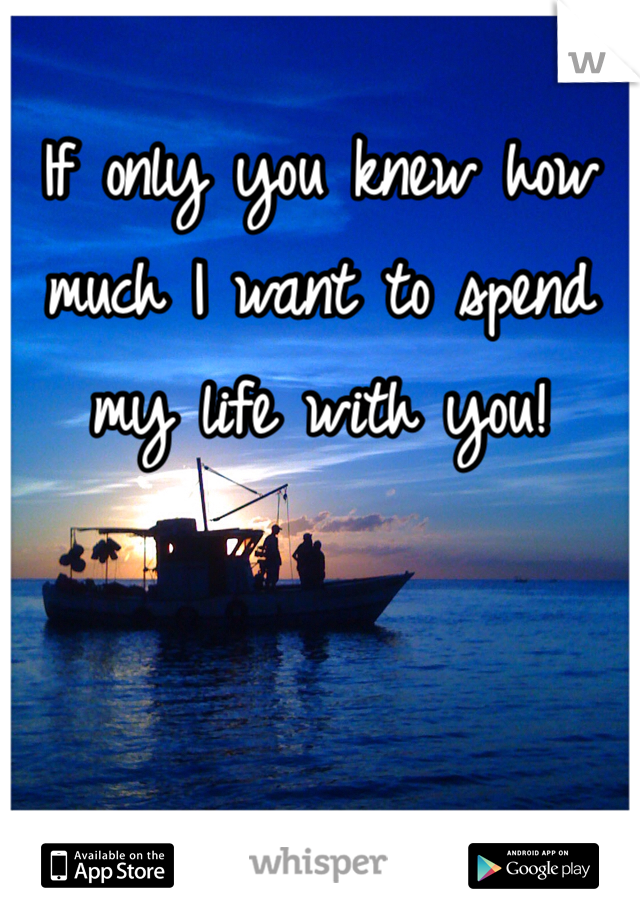 If only you knew how much I want to spend my life with you! 