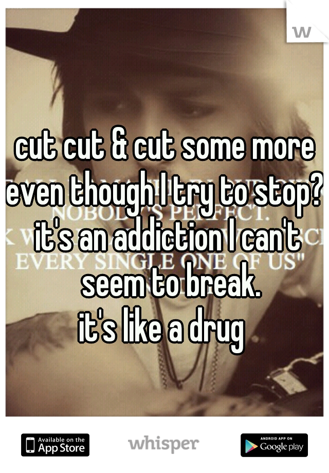 cut cut & cut some more 
even though I try to stop? 
it's an addiction I can't seem to break.
it's like a drug  