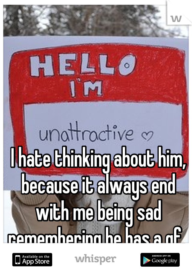 I hate thinking about him, because it always end with me being sad remembering he has a gf. 