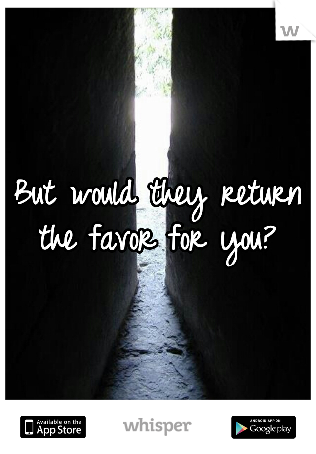 But would they return the favor for you? 