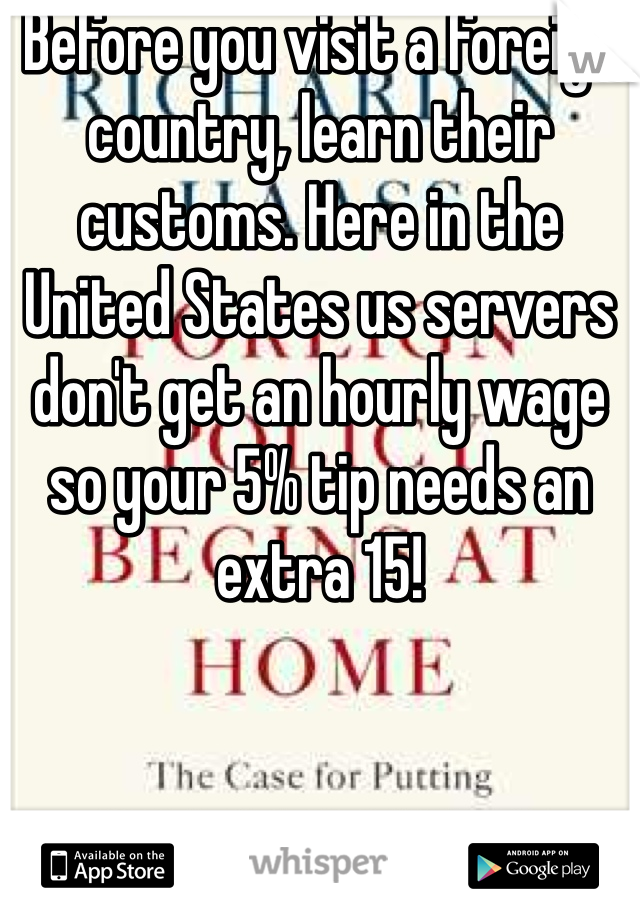 Before you visit a foreign country, learn their customs. Here in the United States us servers don't get an hourly wage so your 5% tip needs an extra 15!