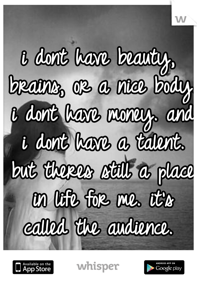 i dont have beauty, brains, or a nice body. i dont have money. and i dont have a talent. but theres still a place in life for me. it's called the audience. 