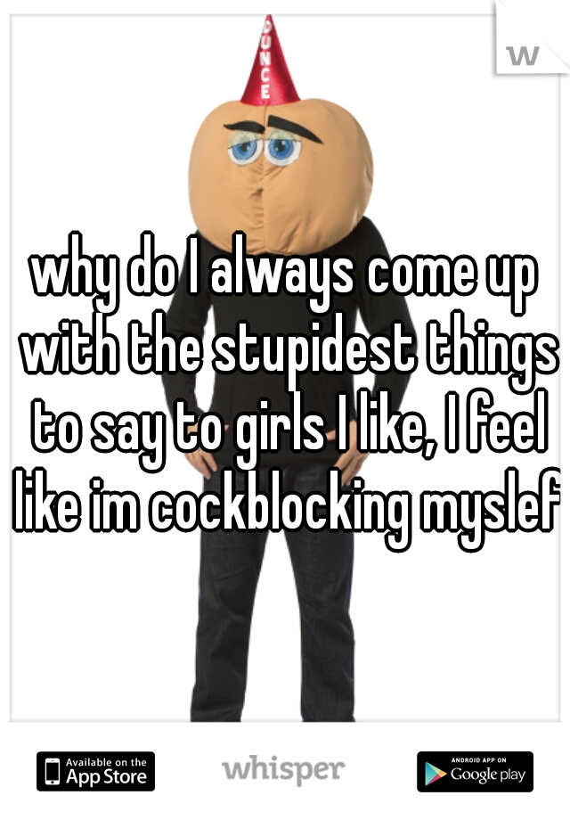 why do I always come up with the stupidest things to say to girls I like, I feel like im cockblocking myslef