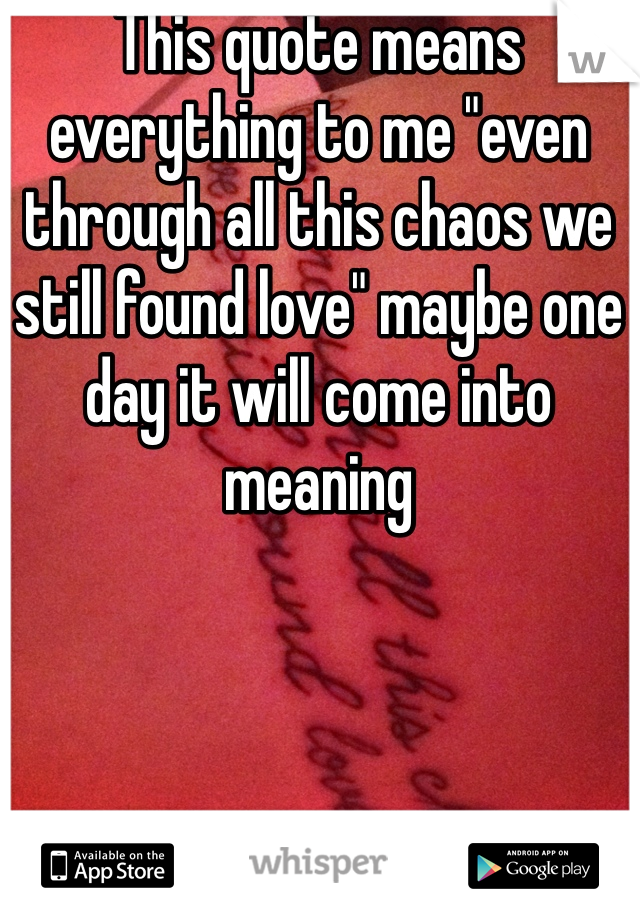 This quote means everything to me "even through all this chaos we still found love" maybe one day it will come into meaning