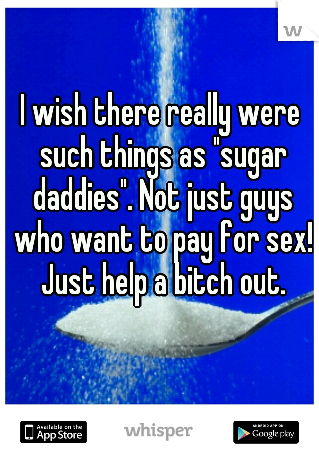 I wish there really were such things as "sugar daddies". Not just guys who want to pay for sex! Just help a bitch out.