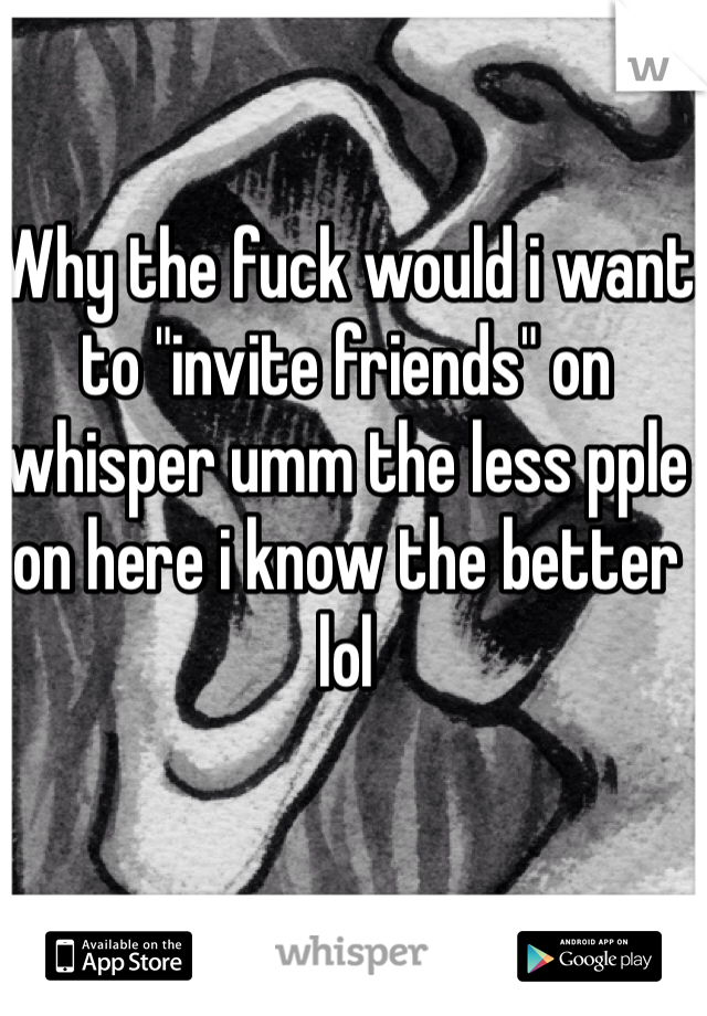Why the fuck would i want to "invite friends" on whisper umm the less pple on here i know the better lol
