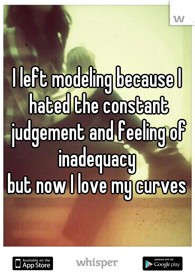 I left modeling because I hated the constant judgement and feeling of inadequacy 
but now I love my curves