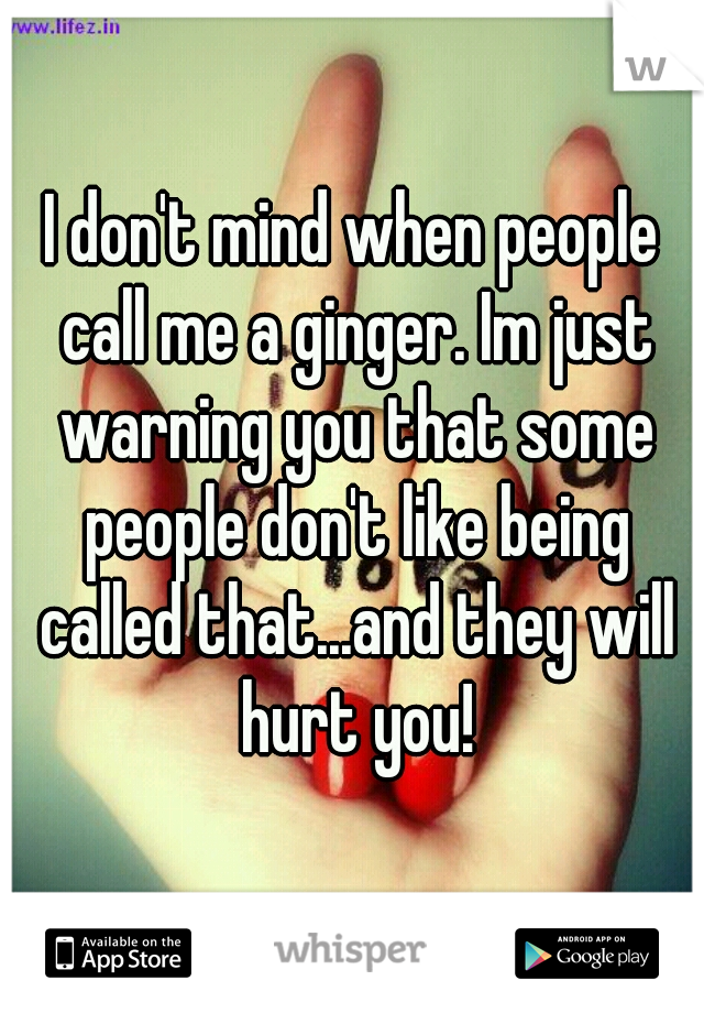 I don't mind when people call me a ginger. Im just warning you that some people don't like being called that...and they will hurt you!