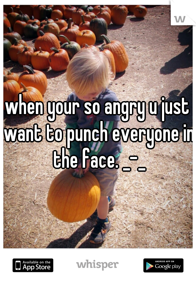 when your so angry u just want to punch everyone in the face. _-_