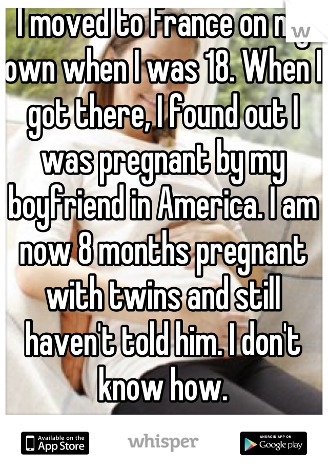 I moved to France on my own when I was 18. When I got there, I found out I was pregnant by my boyfriend in America. I am now 8 months pregnant with twins and still haven't told him. I don't know how.