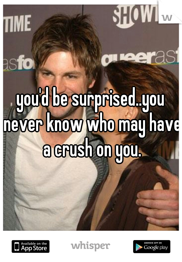 you'd be surprised..you never know who may have a crush on you.
