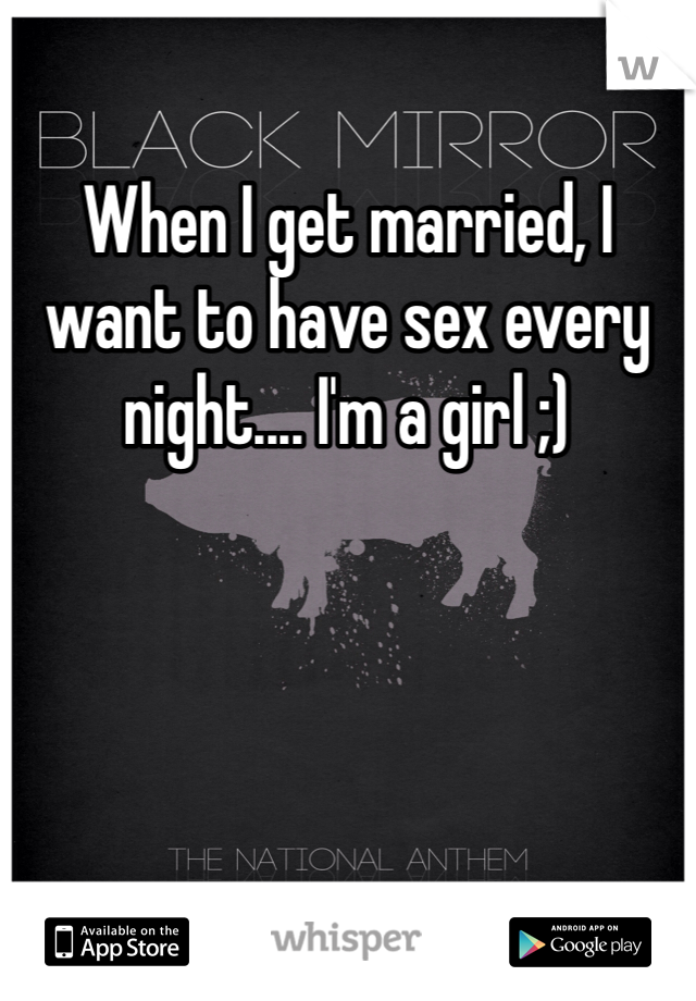 When I get married, I want to have sex every night.... I'm a girl ;)
