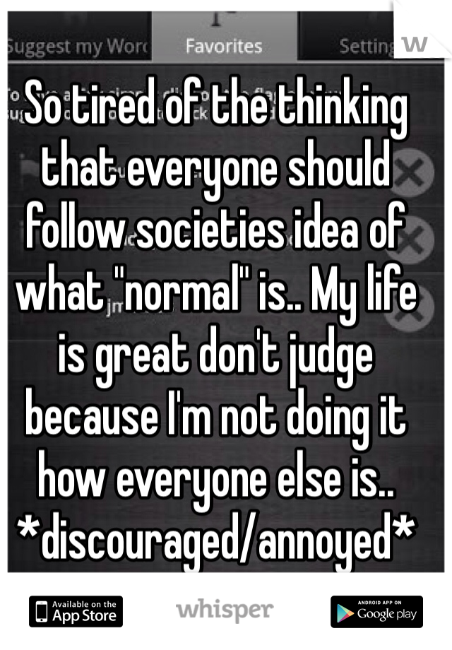 So tired of the thinking that everyone should follow societies idea of what "normal" is.. My life is great don't judge because I'm not doing it how everyone else is.. *discouraged/annoyed*