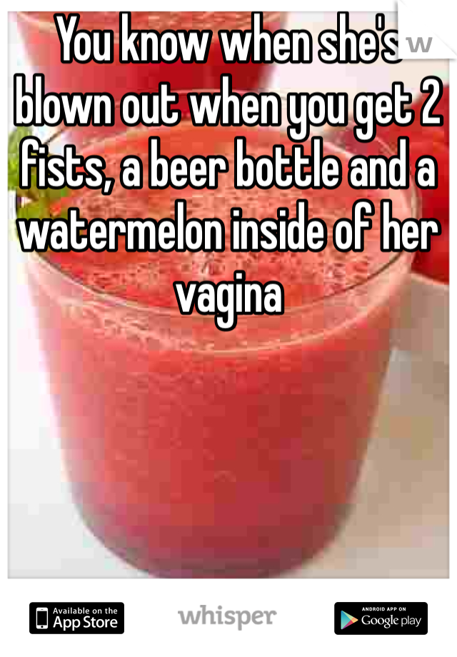 You know when she's blown out when you get 2 fists, a beer bottle and a watermelon inside of her vagina