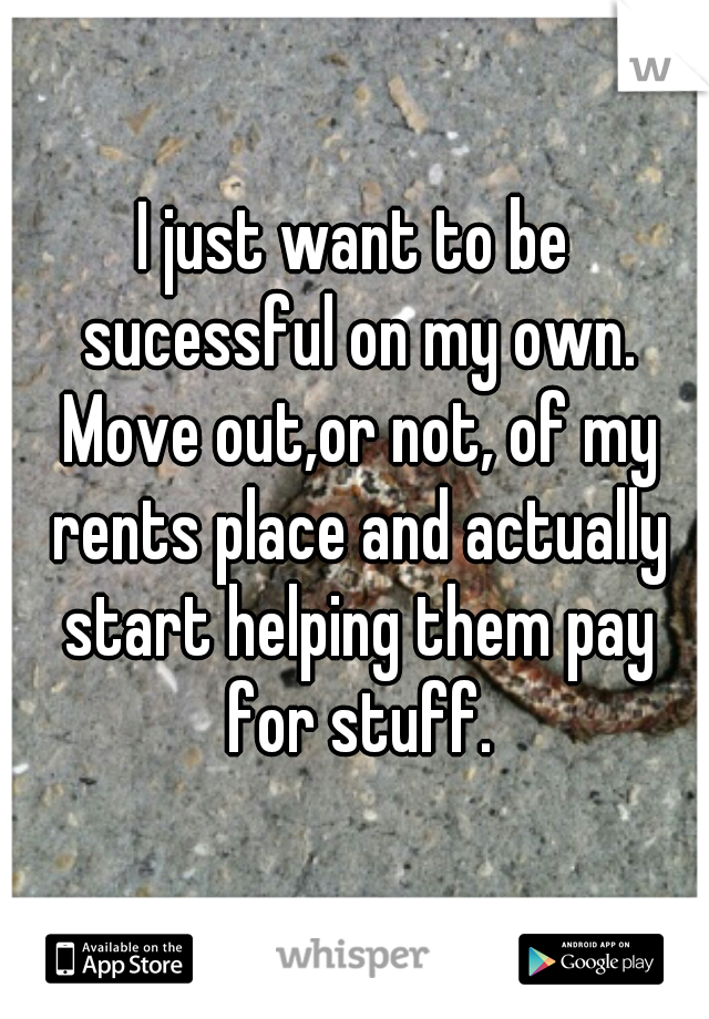 I just want to be sucessful on my own. Move out,or not, of my rents place and actually start helping them pay for stuff.